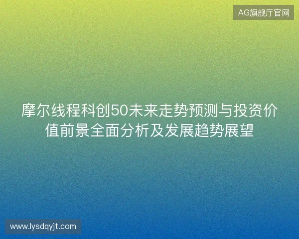 摩尔线程科创50未来走势预测与投资价值前景全面分析及发展趋势展望