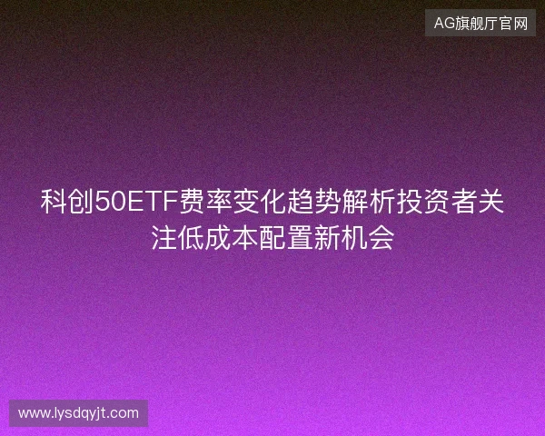 科创50ETF费率变化趋势解析投资者关注低成本配置新机会 科创50ETF费率变化趋势解析投资者关注低成本配置新机会