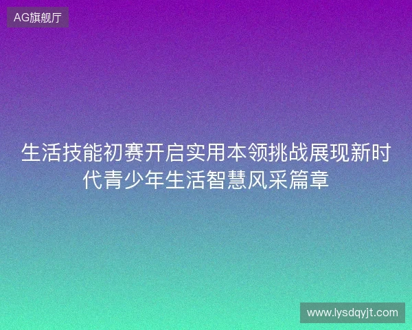 生活技能初赛开启实用本领挑战展现新时代青少年生活智慧风采篇章 生活技能初赛开启实用本领挑战展现新时代青少年生活智慧风采篇章