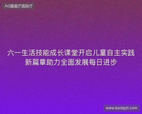 六一生活技能成长课堂开启儿童自主实践新篇章助力全面发展每日进步